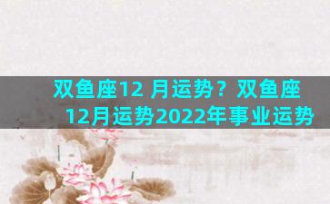 双鱼座12 月运势？双鱼座12月运势2022年事业运势